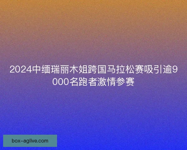 2024中缅瑞丽木姐跨国马拉松赛吸引逾9000名跑者激情参赛