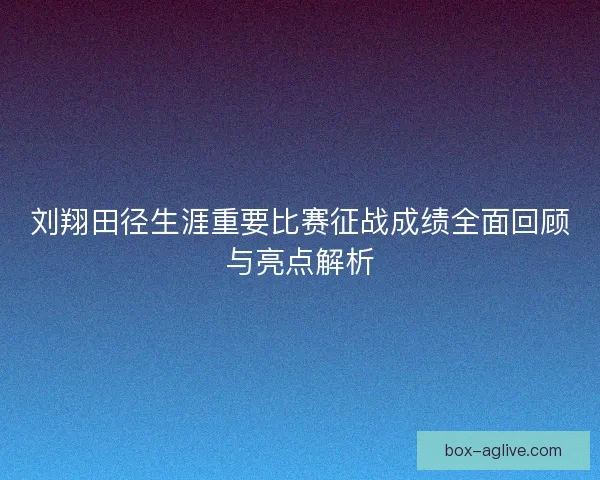 刘翔田径生涯重要比赛征战成绩全面回顾与亮点解析
