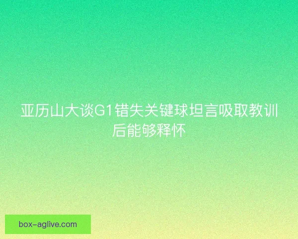 亚历山大谈G1错失关键球坦言吸取教训后能够释怀